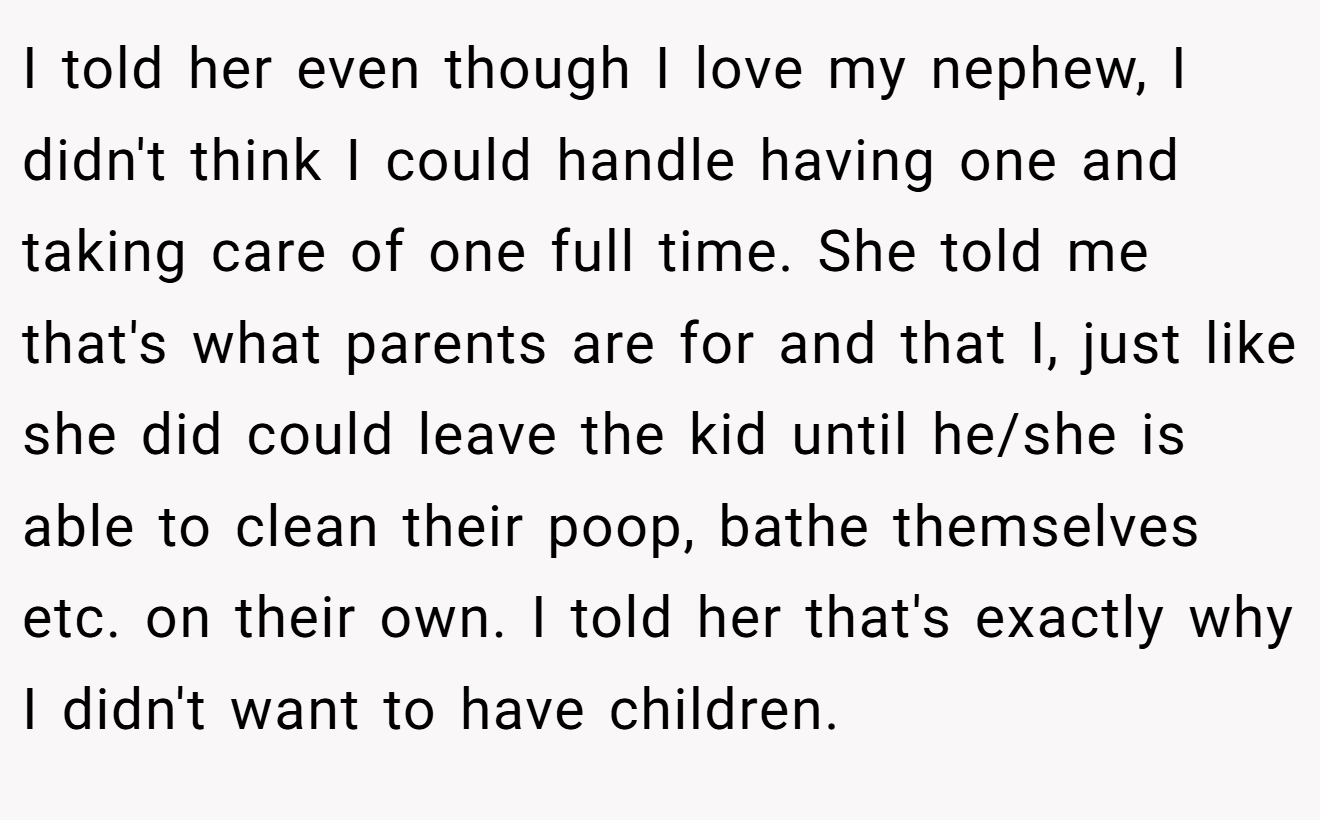 I told her even though I love my nephew, I didn't think I could handle having one and taking care of one full time. She told me that's what parents are for and that I, just like she did could leave the kid until he/she is able to clean their poop, bathe themselves etc. on their own. I told her that's exactly why I didn't want to have children.