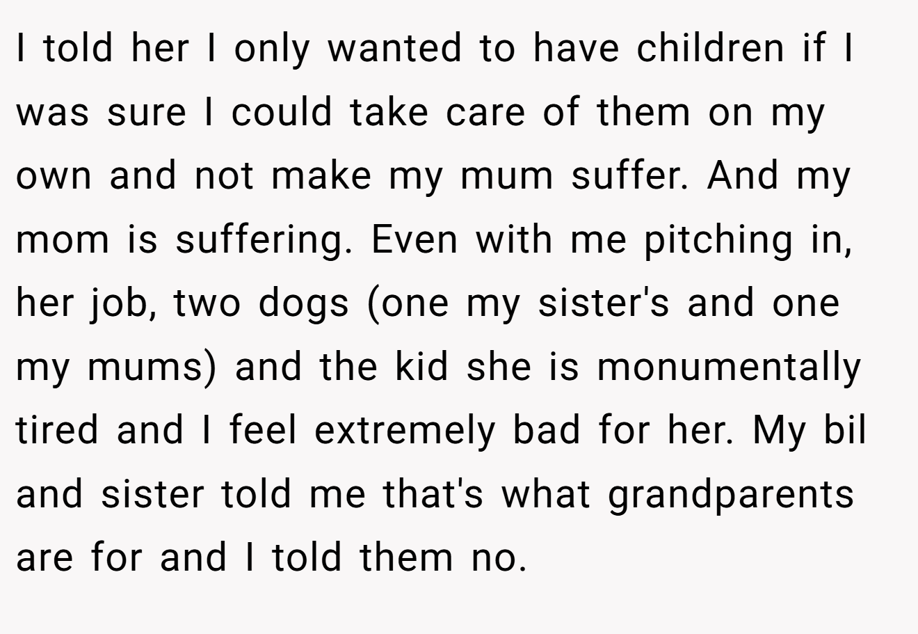 I told her I only wanted to have children if I was sure I could take care of them on my own and not make my mum suffer. And my mom is suffering. Even with me pitching in, her job, two dogs (one my sister's and one my mums) and the kid she is monumentally tired and I feel extremely bad for her. My bil and sister told me that's what grandparents are for and I told them no.