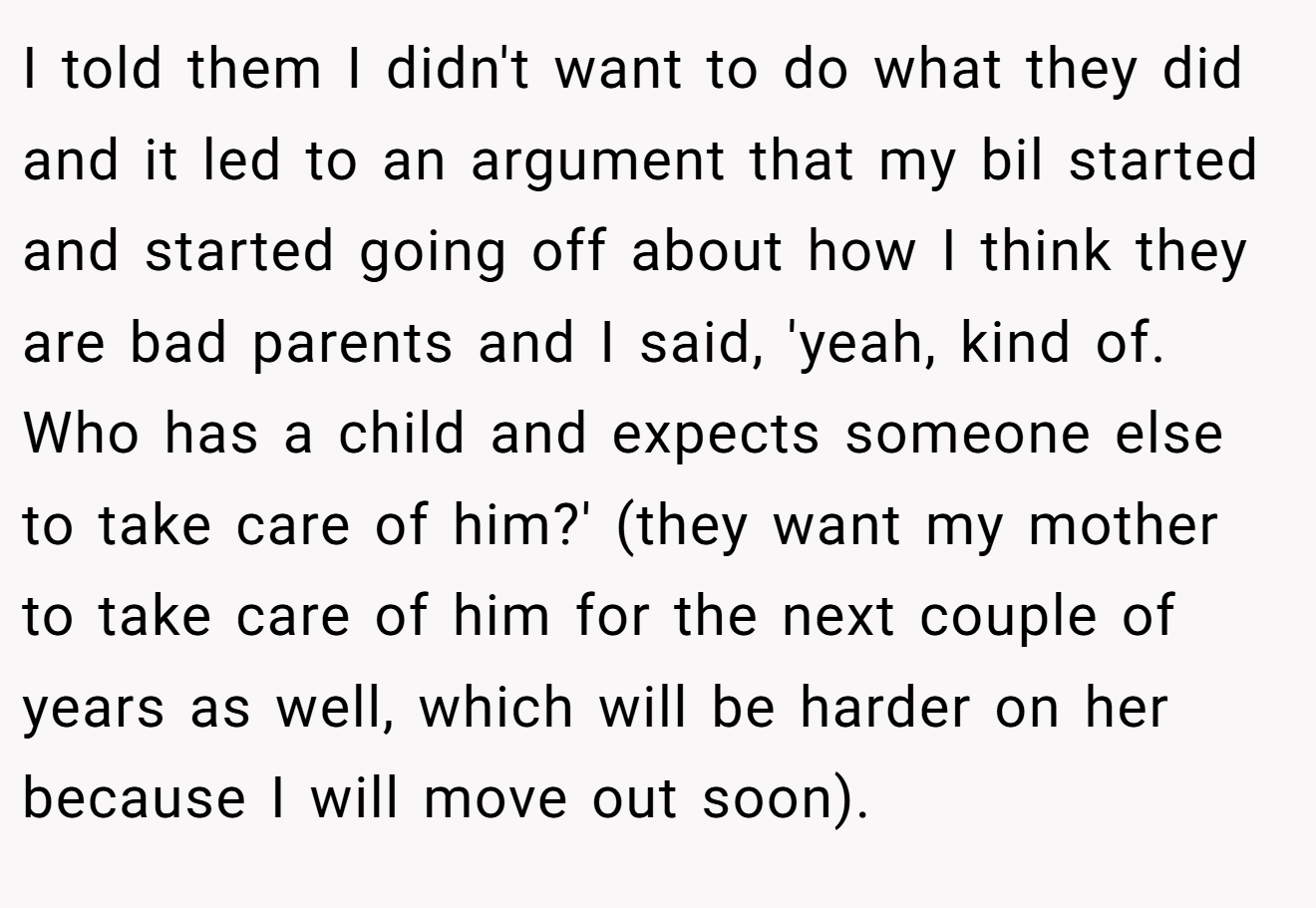 I told them I didn't want to do what they did and it led to an argument that my bil started and started going off about how I think they are bad parents and I said, 'yeah, kind of. Who has a child and expects someone else to take care of him?' (they want my mother to take care of him for the next couple of years as well, which will be harder on her because I will move out soon).