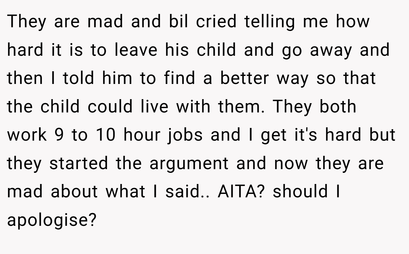 They are mad and bil cried telling me how hard it is to leave his child and go away and then I told him to find a better way so that the child could live with them. They both work 9 to 10 hour jobs and I get it's hard but they started the argument and now they are mad about what I said.. AITA? should I apologise?