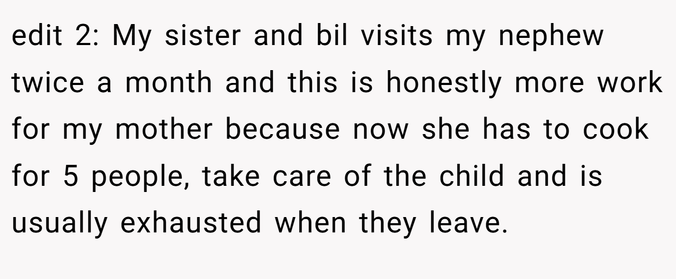 edit 2: My sister and bil visits my nephew twice a month and this is honestly more work for my mother because now she has to cook for 5 people, take care of the child and is usually exhausted when they leave.