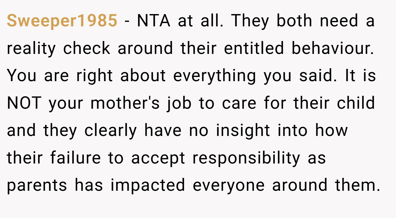Sweeper1985 − NTA at all. They both need a reality check around their entitled behaviour. You are right about everything you said. It is NOT your mother's job to care for their child and they clearly have no insight into how their failure to accept responsibility as parents has impacted everyone around them.
