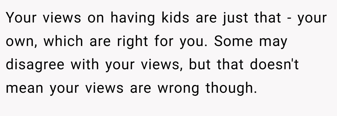 Your views on having kids are just that - your own, which are right for you. Some may disagree with your views, but that doesn't mean your views are wrong though.