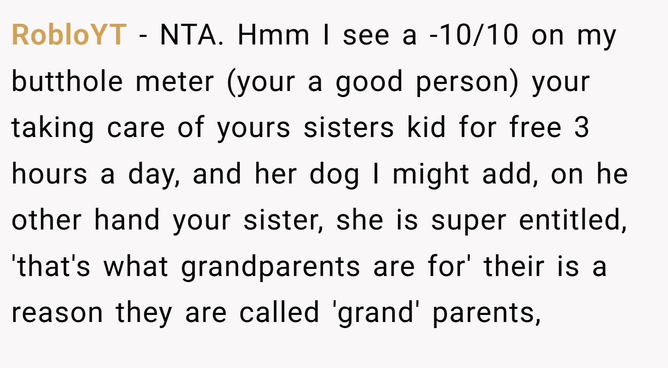RobloYT − NTA. Hmm I see a -10/10 on my butthole meter (your a good person) your taking care of yours sisters kid for free 3 hours a day, and her dog I might add, on he other hand your sister, she is super entitled, 'that's what grandparents are for' their is a reason they are called 'grand' parents,