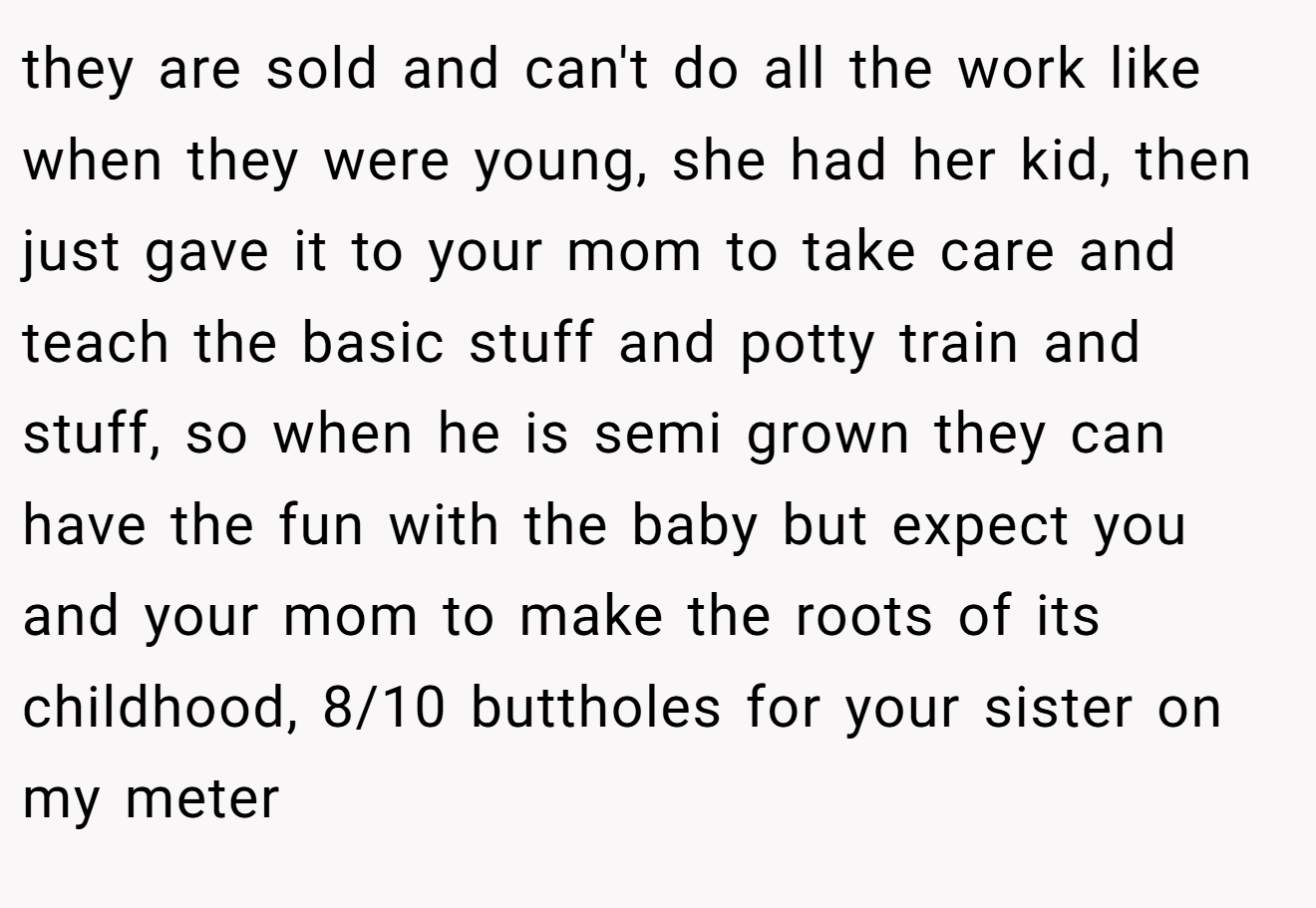 they are sold and can't do all the work like when they were young, she had her kid, then just gave it to your mom to take care and teach the basic stuff and potty train and stuff, so when he is semi grown they can have the fun with the baby but expect you and your mom to make the roots of its childhood, 8/10 buttholes for your sister on my meter