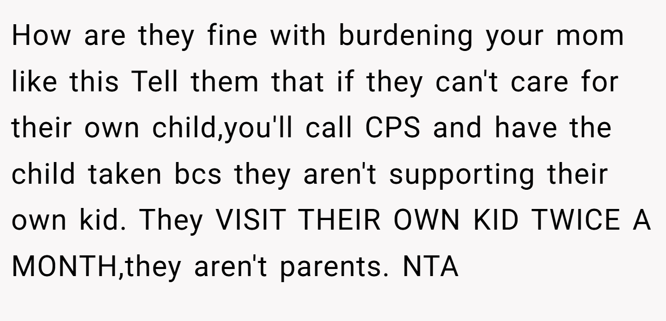 How are they fine with burdening your mom like this Tell them that if they can't care for their own child,you'll call CPS and have the child taken bcs they aren't supporting their own kid. They VISIT THEIR OWN KID TWICE A MONTH,they aren't parents. NTA