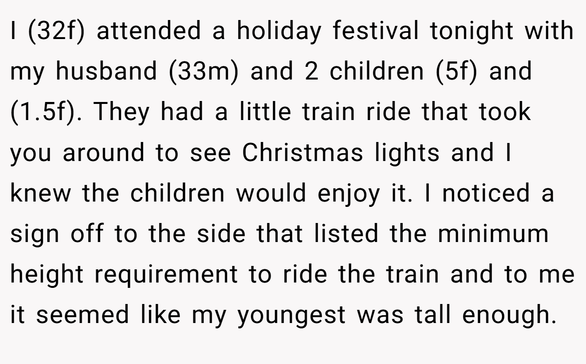I (32f) attended a holiday festival tonight with my husband (33m) and 2 children (5f) and (1.5f). They had a little train ride that took you around to see Christmas lights and I knew the children would enjoy it. I noticed a sign off to the side that listed the minimum height requirement to ride the train and to me it seemed like my youngest was tall enough.