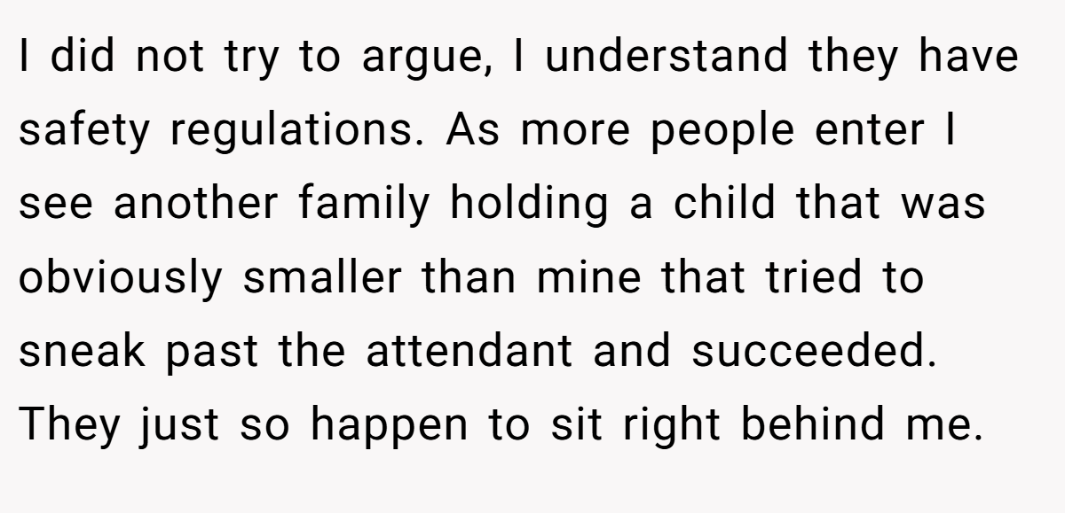 I did not try to argue, I understand they have safety regulations. As more people enter I see another family holding a child that was obviously smaller than mine that tried to sneak past the attendant and succeeded. They just so happen to sit right behind me.