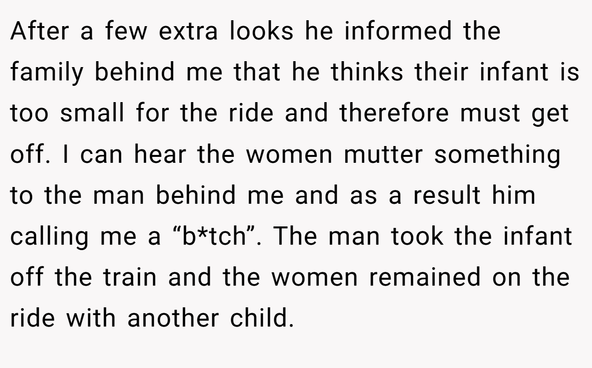 After a few extra looks he informed the family behind me that he thinks their infant is too small for the ride and therefore must get off. I can hear the women mutter something to the man behind me and as a result him calling me a “b*tch”. The man took the infant off the train and the women remained on the ride with another child.
