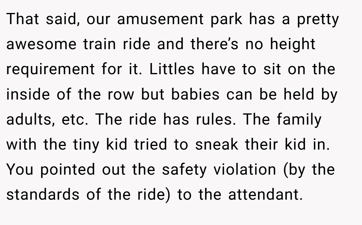 That said, our amusement park has a pretty awesome train ride and there’s no height requirement for it. Littles have to sit on the inside of the row but babies can be held by adults, etc. The ride has rules. The family with the tiny kid tried to sneak their kid in. You pointed out the safety violation (by the standards of the ride) to the attendant.
