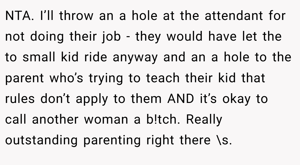 NTA. I’ll throw an a hole at the attendant for not doing their job - they would have let the to small kid ride anyway and an a hole to the parent who’s trying to teach their kid that rules don’t apply to them AND it’s okay to call another woman a b!tch. Really outstanding parenting right there \s.