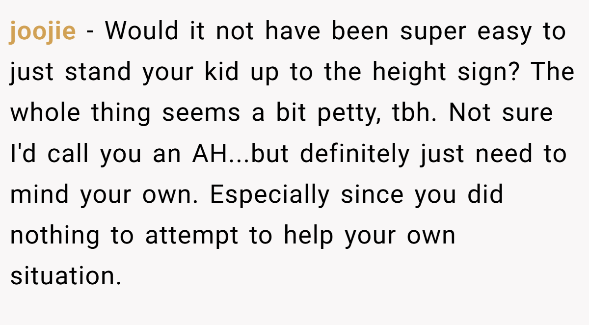 joojie − Would it not have been super easy to just stand your kid up to the height sign? The whole thing seems a bit petty, tbh. Not sure I'd call you an AH...but definitely just need to mind your own. Especially since you did nothing to attempt to help your own situation.
