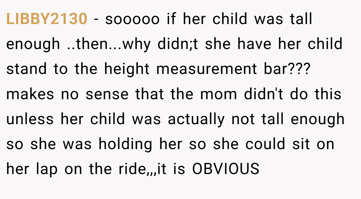 LIBBY2130 − sooooo if her child was tall enough ..then...why didn;t she have her child stand to the height measurement bar??? makes no sense that the mom didn't do this unless her child was actually not tall enough so she was holding her so she could sit on her lap on the ride,,,it is OBVIOUS