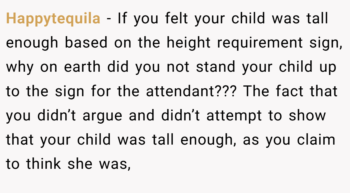 Happytequila − If you felt your child was tall enough based on the height requirement sign, why on earth did you not stand your child up to the sign for the attendant??? The fact that you didn’t argue and didn’t attempt to show that your child was tall enough, as you claim to think she was,