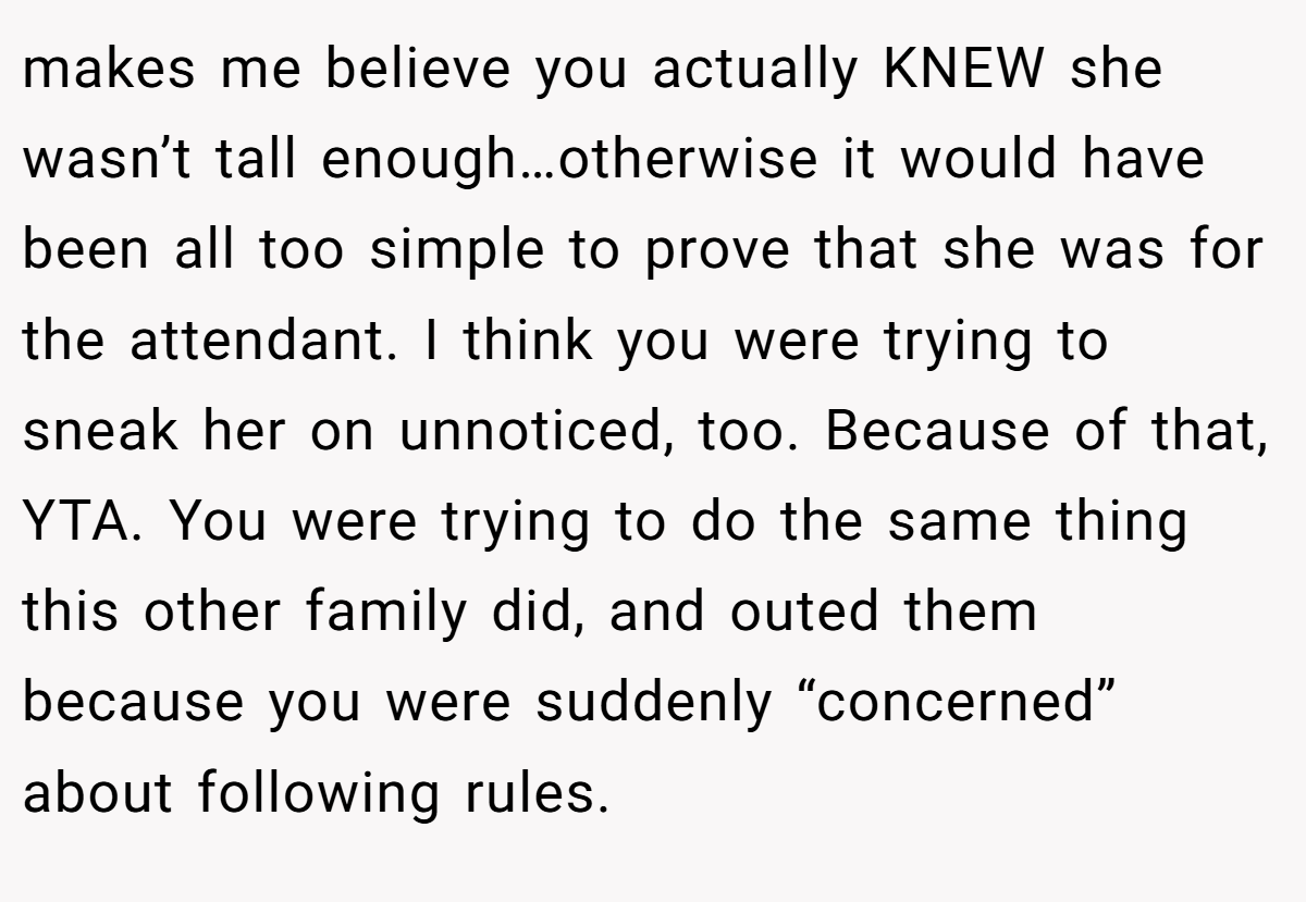 makes me believe you actually KNEW she wasn’t tall enough…otherwise it would have been all too simple to prove that she was for the attendant. I think you were trying to sneak her on unnoticed, too. Because of that, YTA. You were trying to do the same thing this other family did, and outed them because you were suddenly “concerned” about following rules.