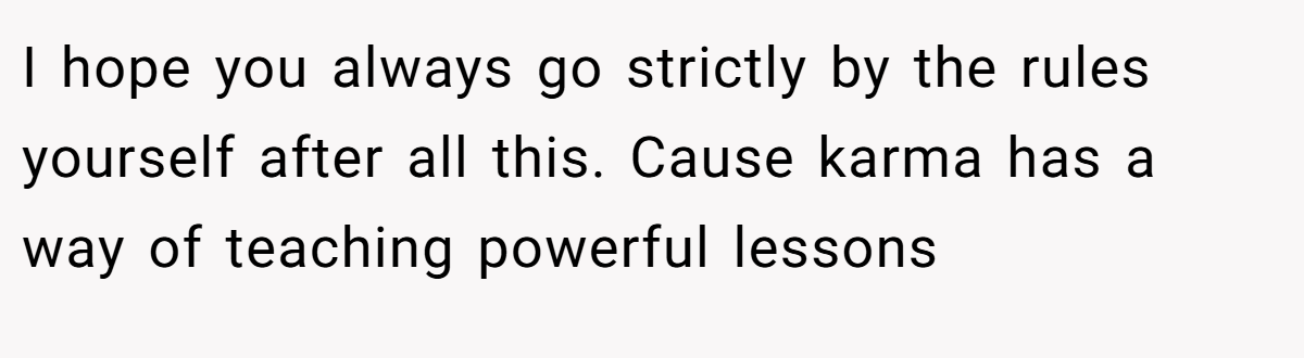 I hope you always go strictly by the rules yourself after all this. Cause karma has a way of teaching powerful lessons