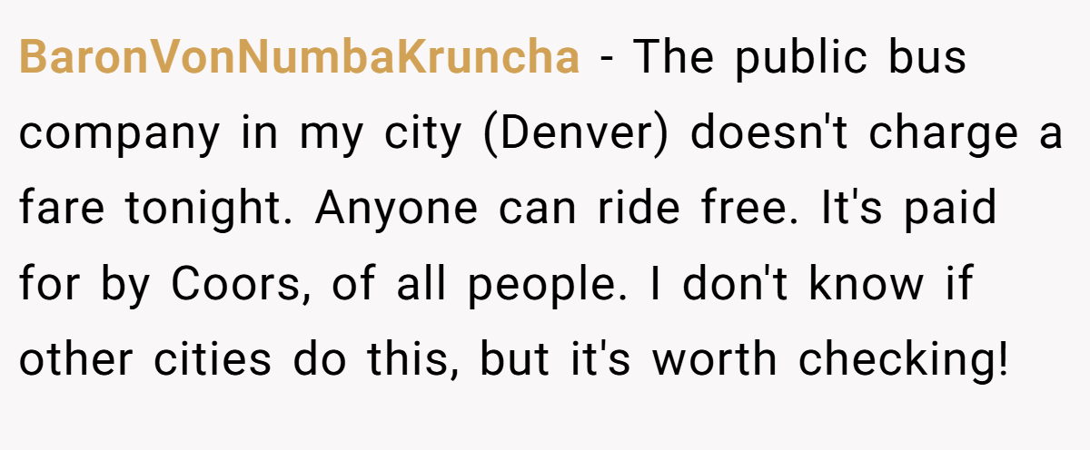 BaronVonNumbaKruncha − The public bus company in my city (Denver) doesn't charge a fare tonight. Anyone can ride free. It's paid for by Coors, of all people. I don't know if other cities do this, but it's worth checking!