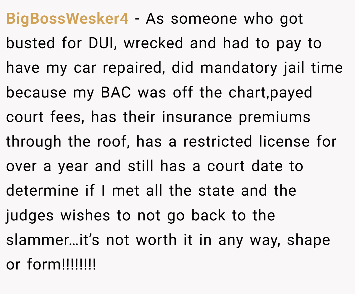 BigBossWesker4 − As someone who got busted for DUI, wrecked and had to pay to have my car repaired, did mandatory jail time because my BAC was off the chart,payed court fees, has their insurance premiums through the roof, has a restricted license for over a year and still has a court date to determine if I met all the state and the judges wishes to not go back to the slammer…it’s not worth it in any way, shape or form!!!!!!!!