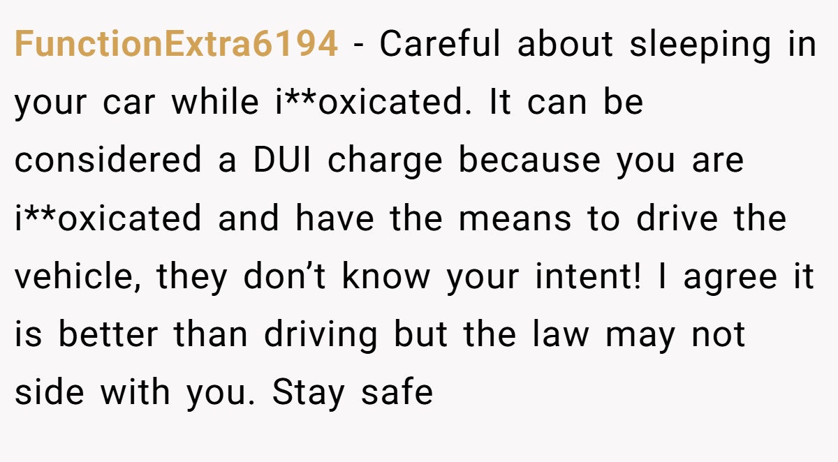 FunctionExtra6194 − Careful about sleeping in your car while i**oxicated. It can be considered a DUI charge because you are i**oxicated and have the means to drive the vehicle, they don’t know your intent! I agree it is better than driving but the law may not side with you. Stay safe