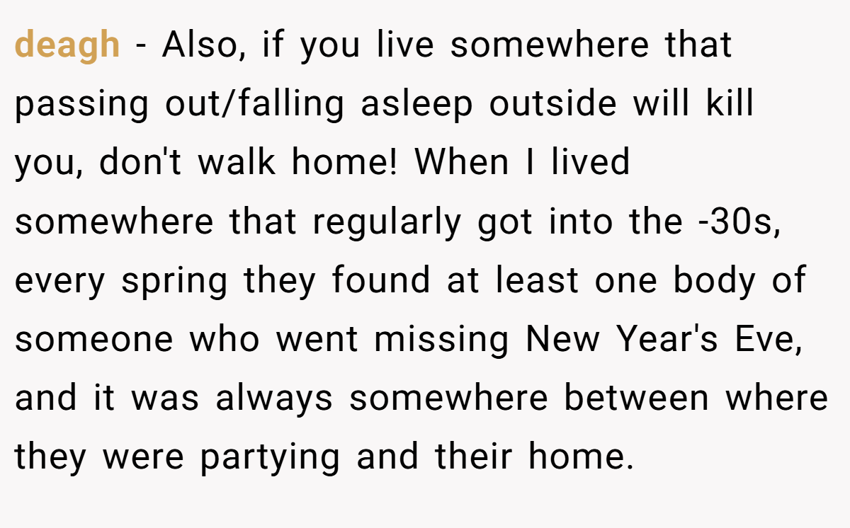 deagh − Also, if you live somewhere that passing out/falling asleep outside will kill you, don't walk home! When I lived somewhere that regularly got into the -30s, every spring they found at least one body of someone who went missing New Year's Eve, and it was always somewhere between where they were partying and their home.