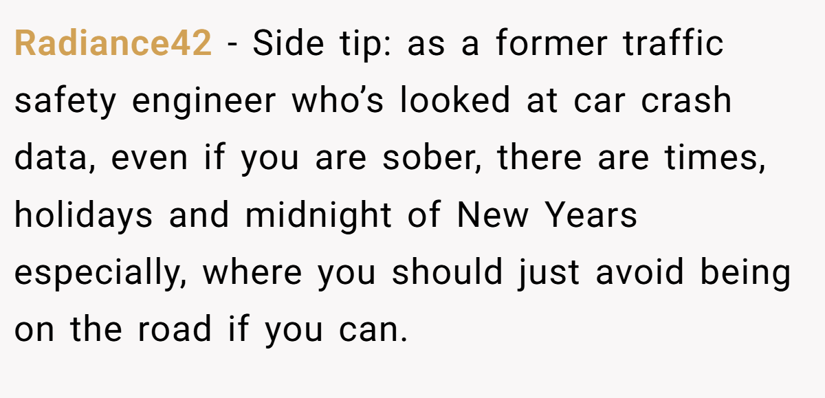 Radiance42 − Side tip: as a former traffic safety engineer who’s looked at car crash data, even if you are sober, there are times, holidays and midnight of New Years especially, where you should just avoid being on the road if you can.