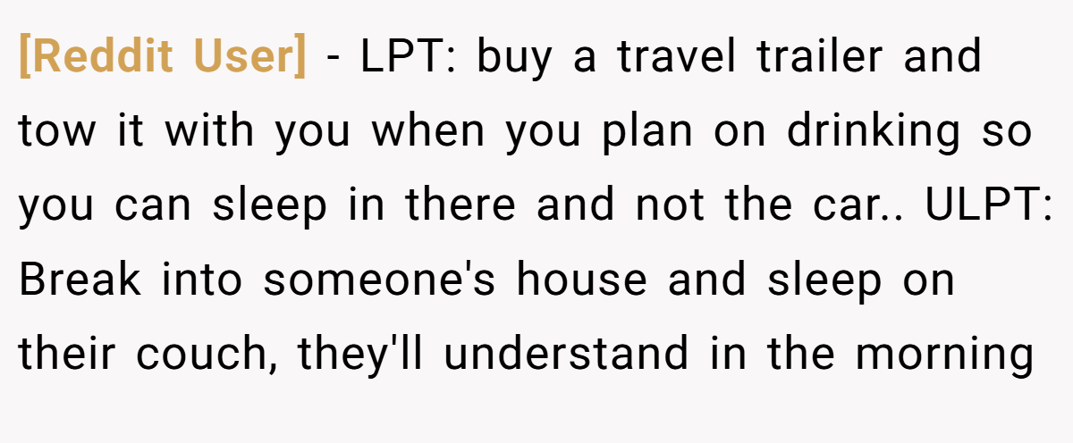 [Reddit User] − LPT: buy a travel trailer and tow it with you when you plan on drinking so you can sleep in there and not the car.. ULPT: Break into someone's house and sleep on their couch, they'll understand in the morning