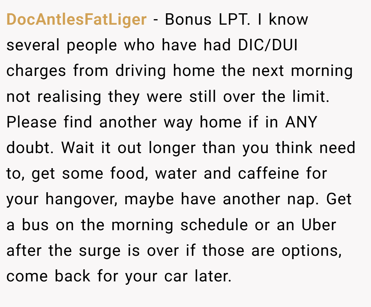 DocAntlesFatLiger − Bonus LPT. I know several people who have had DIC/DUI charges from driving home the next morning not realising they were still over the limit. Please find another way home if in ANY doubt. Wait it out longer than you think need to, get some food, water and caffeine for your hangover, maybe have another nap. Get a bus on the morning schedule or an Uber after the surge is over if those are options, come back for your car later.