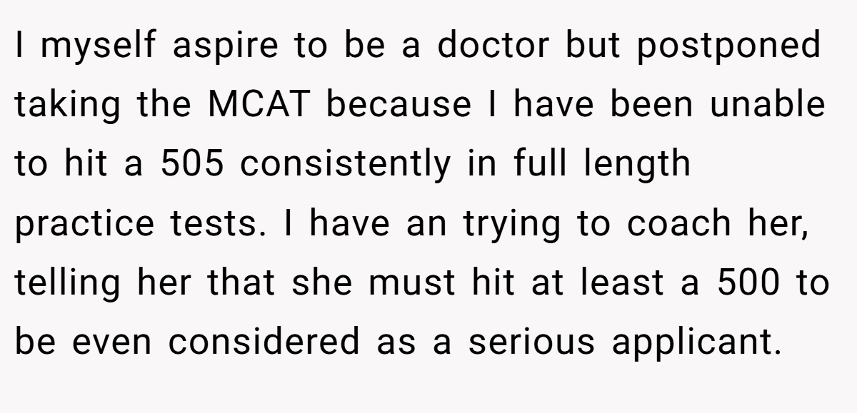I myself aspire to be a doctor but postponed taking the MCAT because I have been unable to hit a 505 consistently in full length practice tests. I have an trying to coach her, telling her that she must hit at least a 500 to be even considered as a serious applicant.