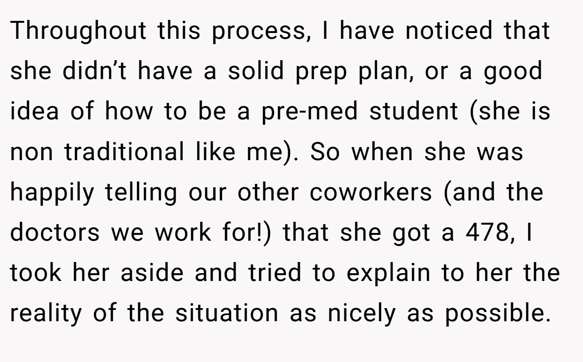 Throughout this process, I have noticed that she didn’t have a solid prep plan, or a good idea of how to be a pre-med student (she is non traditional like me). So when she was happily telling our other coworkers (and the doctors we work for!) that she got a 478, I took her aside and tried to explain to her the reality of the situation as nicely as possible.
