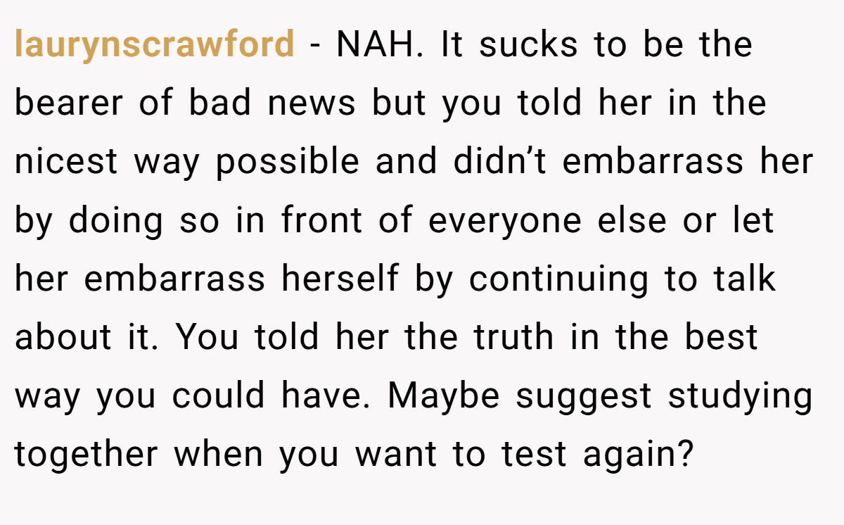 laurynscrawford − NAH. It sucks to be the bearer of bad news but you told her in the nicest way possible and didn’t embarrass her by doing so in front of everyone else or let her embarrass herself by continuing to talk about it. You told her the truth in the best way you could have. Maybe suggest studying together when you want to test again?
