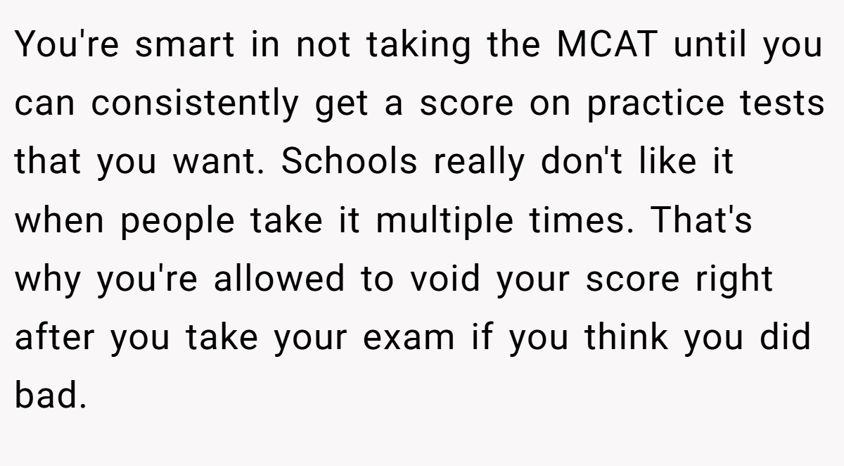 You're smart in not taking the MCAT until you can consistently get a score on practice tests that you want. Schools really don't like it when people take it multiple times. That's why you're allowed to void your score right after you take your exam if you think you did bad.