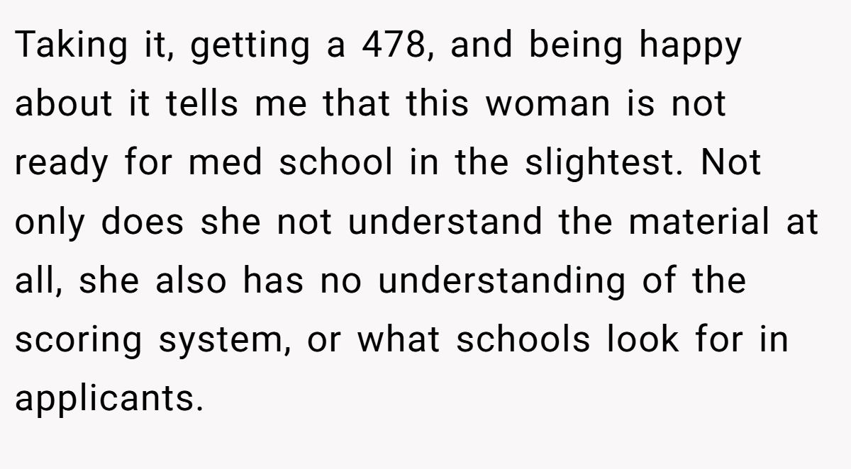 Taking it, getting a 478, and being happy about it tells me that this woman is not ready for med school in the slightest. Not only does she not understand the material at all, she also has no understanding of the scoring system, or what schools look for in applicants.