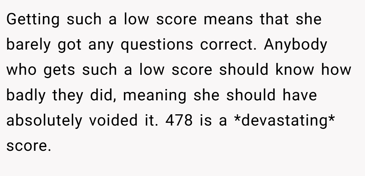 Getting such a low score means that she barely got any questions correct. Anybody who gets such a low score should know how badly they did, meaning she should have absolutely voided it. 478 is a *devastating* score.