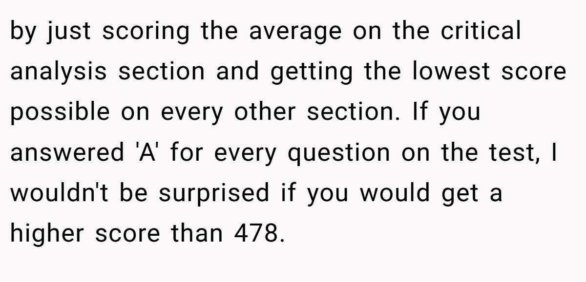 by just scoring the average on the critical analysis section and getting the lowest score possible on every other section. If you answered 'A' for every question on the test, I wouldn't be surprised if you would get a higher score than 478.