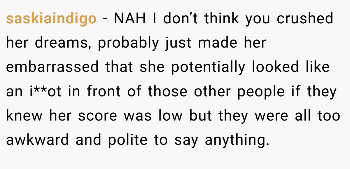 saskiaindigo − NAH I don’t think you crushed her dreams, probably just made her embarrassed that she potentially looked like an i**ot in front of those other people if they knew her score was low but they were all too awkward and polite to say anything.