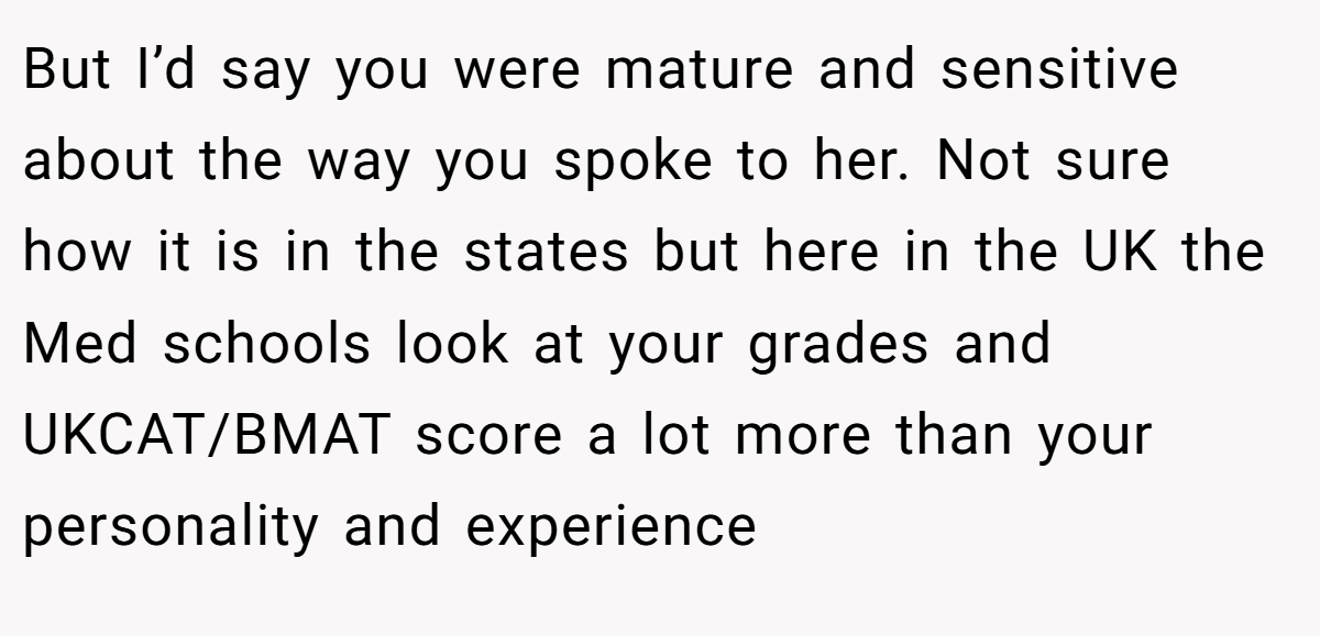 But I’d say you were mature and sensitive about the way you spoke to her. Not sure how it is in the states but here in the UK the Med schools look at your grades and UKCAT/BMAT score a lot more than your personality and experience