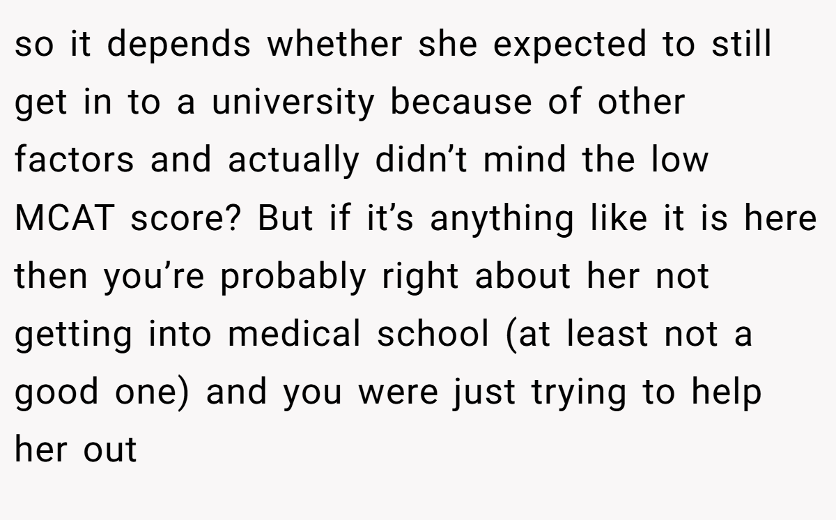 so it depends whether she expected to still get in to a university because of other factors and actually didn’t mind the low MCAT score? But if it’s anything like it is here then you’re probably right about her not getting into medical school (at least not a good one) and you were just trying to help her out