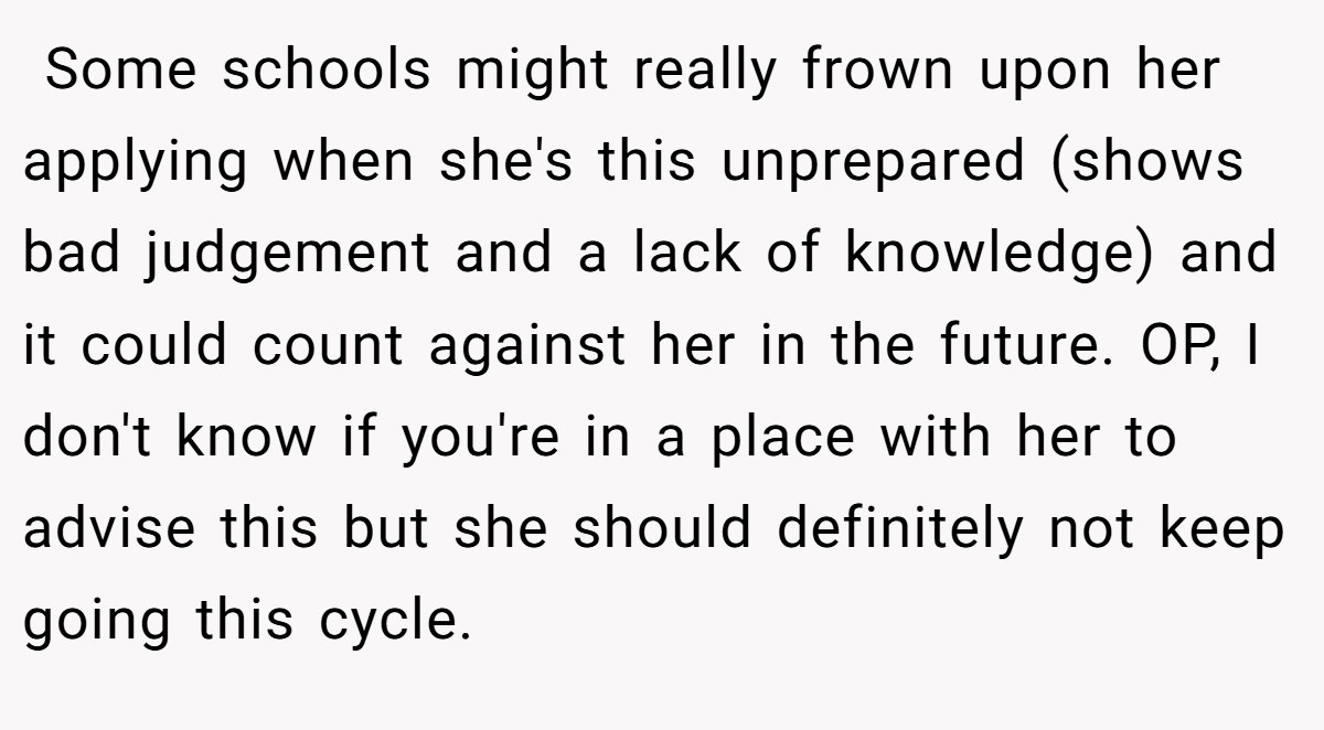  Some schools might really frown upon her applying when she's this unprepared (shows bad judgement and a lack of knowledge) and it could count against her in the future. OP, I don't know if you're in a place with her to advise this but she should definitely not keep going this cycle.