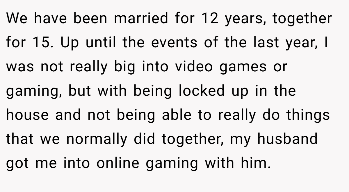 We have been married for 12 years, together for 15. Up until the events of the last year, I was not really big into video games or gaming, but with being locked up in the house and not being able to really do things that we normally did together, my husband got me into online gaming with him.