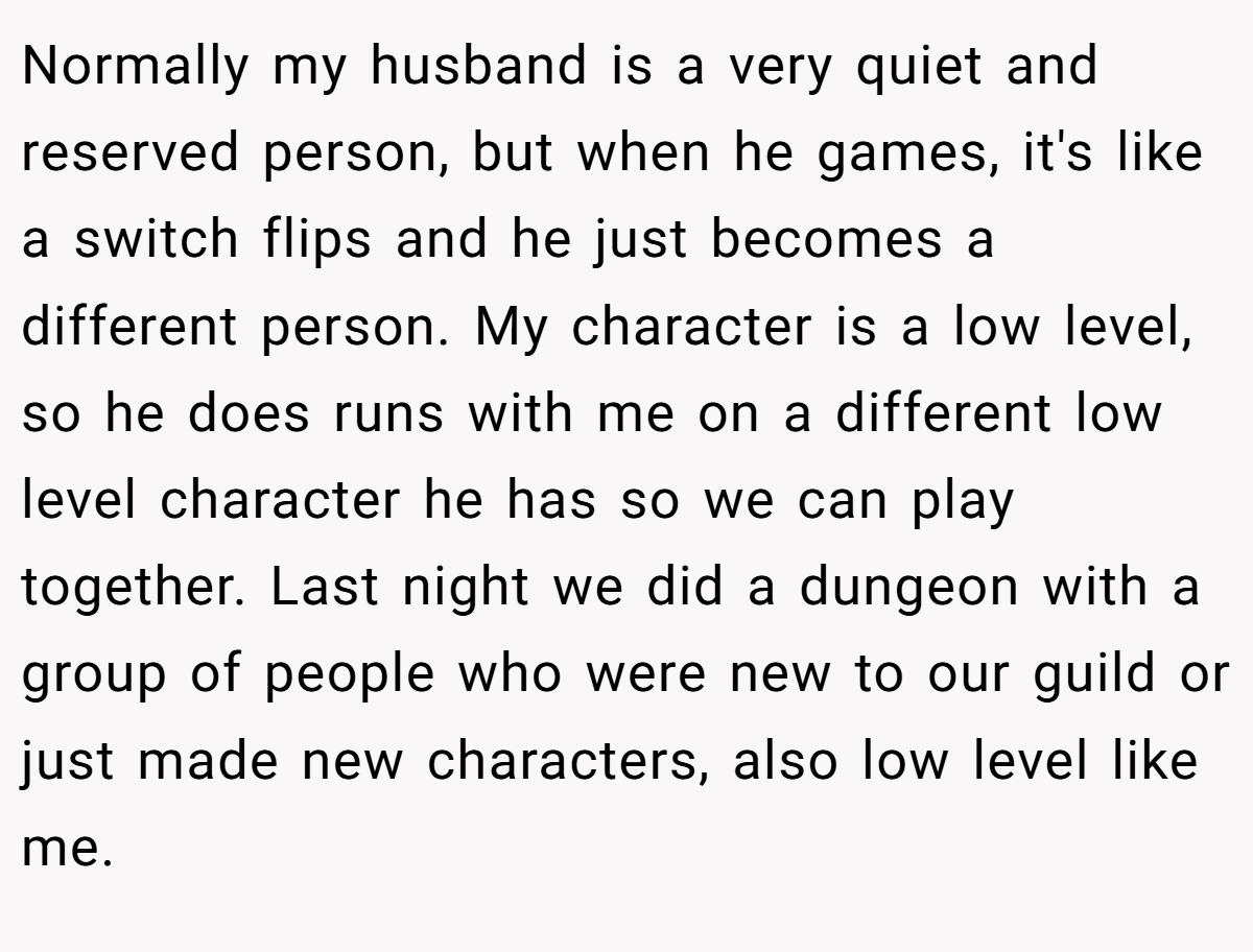 Normally my husband is a very quiet and reserved person, but when he games, it's like a switch flips and he just becomes a different person. My character is a low level, so he does runs with me on a different low level character he has so we can play together. Last night we did a dungeon with a group of people who were new to our guild or just made new characters, also low level like me.