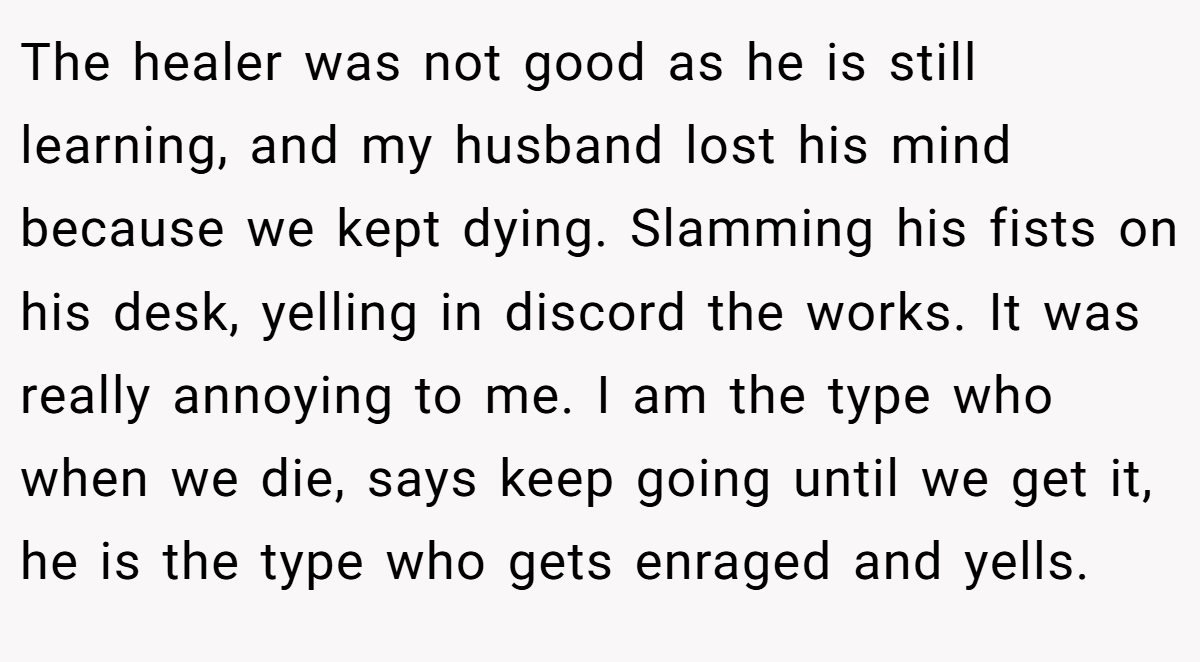 The healer was not good as he is still learning, and my husband lost his mind because we kept dying. Slamming his fists on his desk, yelling in discord the works. It was really annoying to me. I am the type who when we die, says keep going until we get it, he is the type who gets enraged and yells.
