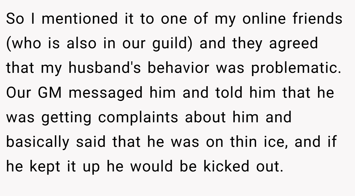 So I mentioned it to one of my online friends (who is also in our guild) and they agreed that my husband's behavior was problematic. Our GM messaged him and told him that he was getting complaints about him and basically said that he was on thin ice, and if he kept it up he would be kicked out.