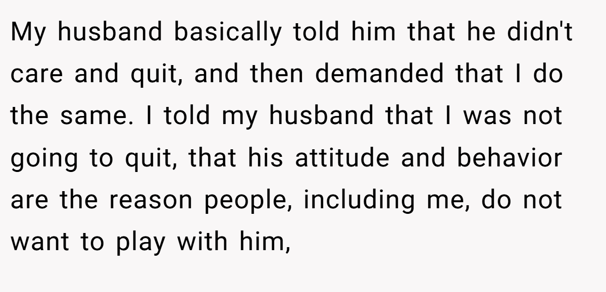 My husband basically told him that he didn't care and quit, and then demanded that I do the same. I told my husband that I was not going to quit, that his attitude and behavior are the reason people, including me, do not want to play with him,