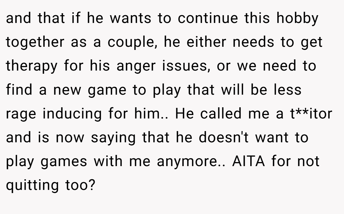 and that if he wants to continue this hobby together as a couple, he either needs to get therapy for his anger issues, or we need to find a new game to play that will be less rage inducing for him.. He called me a t**itor and is now saying that he doesn't want to play games with me anymore.. AITA for not quitting too?
