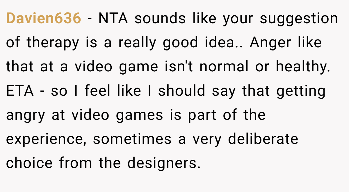 Davien636 − NTA sounds like your suggestion of therapy is a really good idea.. Anger like that at a video game isn't normal or healthy. ETA - so I feel like I should say that getting angry at video games is part of the experience, sometimes a very deliberate choice from the designers.