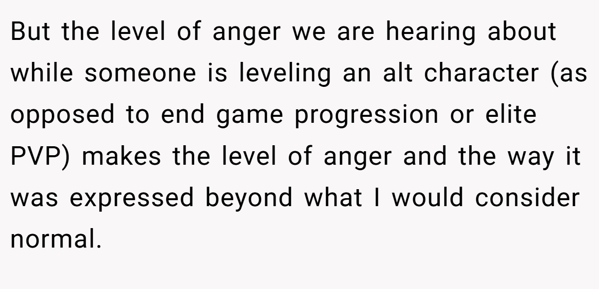 But the level of anger we are hearing about while someone is leveling an alt character (as opposed to end game progression or elite PVP) makes the level of anger and the way it was expressed beyond what I would consider normal.