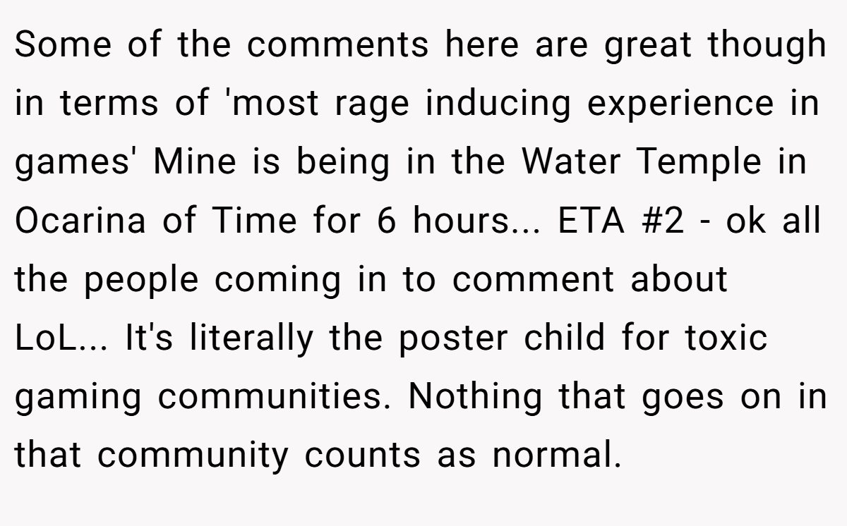 Some of the comments here are great though in terms of 'most rage inducing experience in games' Mine is being in the Water Temple in Ocarina of Time for 6 hours... ETA #2 - ok all the people coming in to comment about LoL... It's literally the poster child for toxic gaming communities. Nothing that goes on in that community counts as normal.