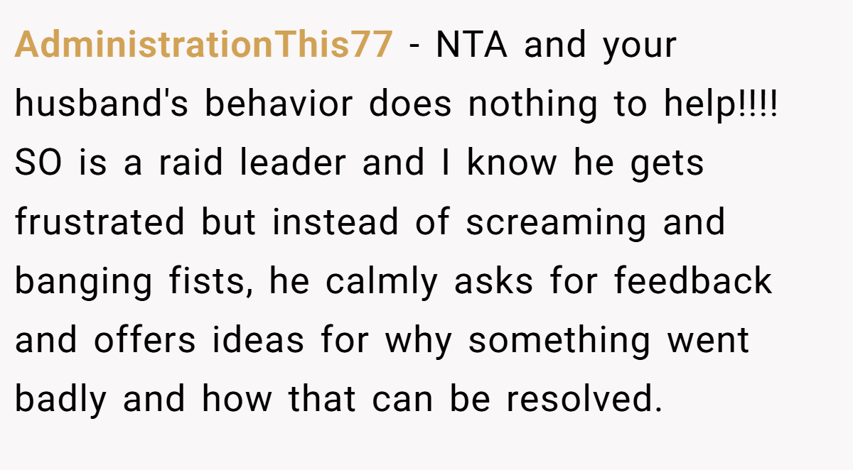 AdministrationThis77 − NTA and your husband's behavior does nothing to help!!!! SO is a raid leader and I know he gets frustrated but instead of screaming and banging fists, he calmly asks for feedback and offers ideas for why something went badly and how that can be resolved.