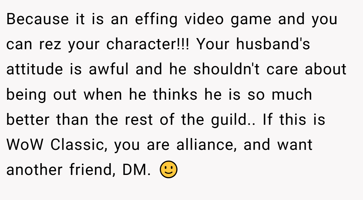 Because it is an effing video game and you can rez your character!!! Your husband's attitude is awful and he shouldn't care about being out when he thinks he is so much better than the rest of the guild.. If this is WoW Classic, you are alliance, and want another friend, DM. 🙂