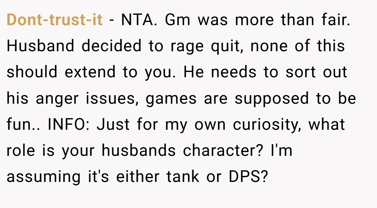Dont-trust-it − NTA. Gm was more than fair. Husband decided to rage quit, none of this should extend to you. He needs to sort out his anger issues, games are supposed to be fun.. INFO: Just for my own curiosity, what role is your husbands character? I'm assuming it's either tank or DPS?